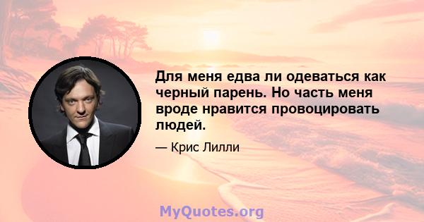 Для меня едва ли одеваться как черный парень. Но часть меня вроде нравится провоцировать людей.