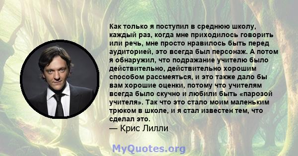 Как только я поступил в среднюю школу, каждый раз, когда мне приходилось говорить или речь, мне просто нравилось быть перед аудиторией, это всегда был персонаж. А потом я обнаружил, что подражание учителю было