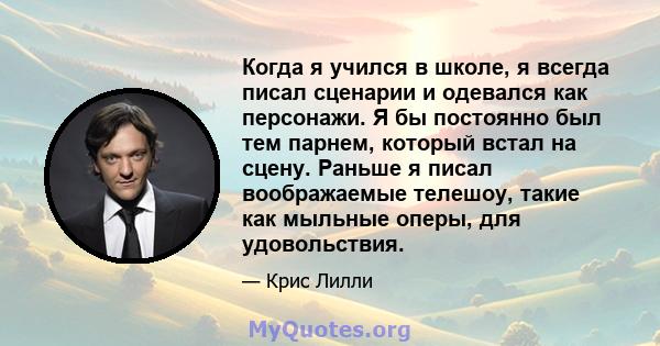 Когда я учился в школе, я всегда писал сценарии и одевался как персонажи. Я бы постоянно был тем парнем, который встал на сцену. Раньше я писал воображаемые телешоу, такие как мыльные оперы, для удовольствия.