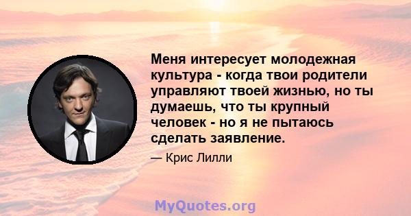 Меня интересует молодежная культура - когда твои родители управляют твоей жизнью, но ты думаешь, что ты крупный человек - но я не пытаюсь сделать заявление.