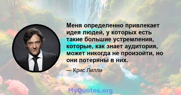 Меня определенно привлекает идея людей, у которых есть такие большие устремления, которые, как знает аудитория, может никогда не произойти, но они потеряны в них.