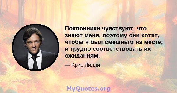 Поклонники чувствуют, что знают меня, поэтому они хотят, чтобы я был смешным на месте, и трудно соответствовать их ожиданиям.