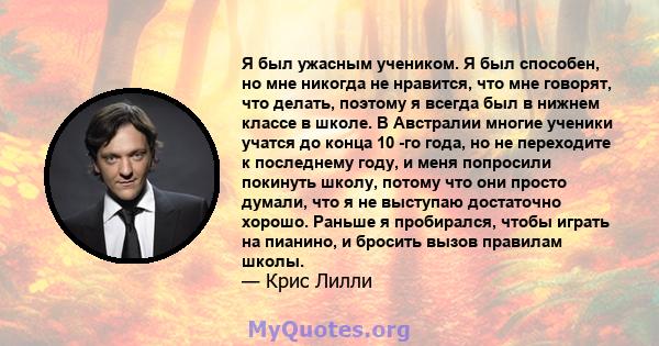 Я был ужасным учеником. Я был способен, но мне никогда не нравится, что мне говорят, что делать, поэтому я всегда был в нижнем классе в школе. В Австралии многие ученики учатся до конца 10 -го года, но не переходите к