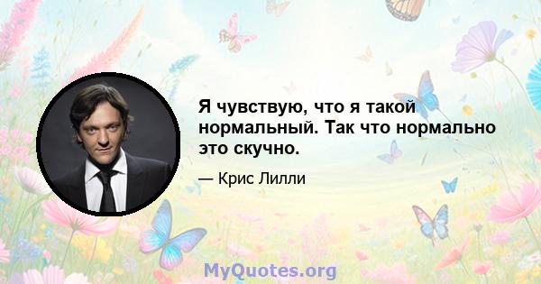 Я чувствую, что я такой нормальный. Так что нормально это скучно.