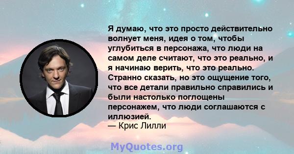 Я думаю, что это просто действительно волнует меня, идея о том, чтобы углубиться в персонажа, что люди на самом деле считают, что это реально, и я начинаю верить, что это реально. Странно сказать, но это ощущение того,