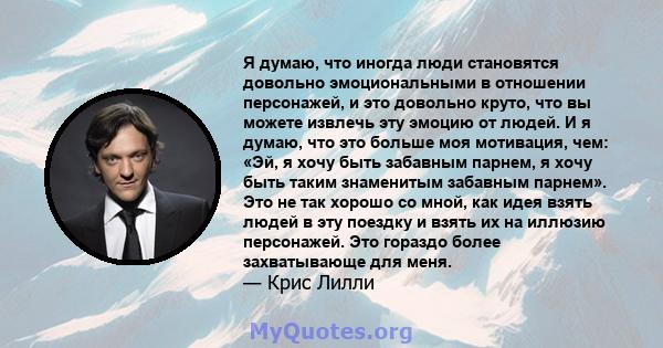 Я думаю, что иногда люди становятся довольно эмоциональными в отношении персонажей, и это довольно круто, что вы можете извлечь эту эмоцию от людей. И я думаю, что это больше моя мотивация, чем: «Эй, я хочу быть