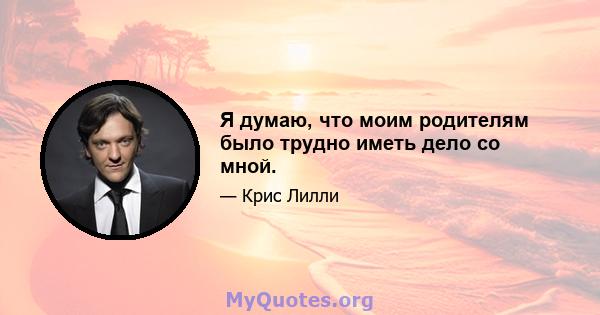 Я думаю, что моим родителям было трудно иметь дело со мной.