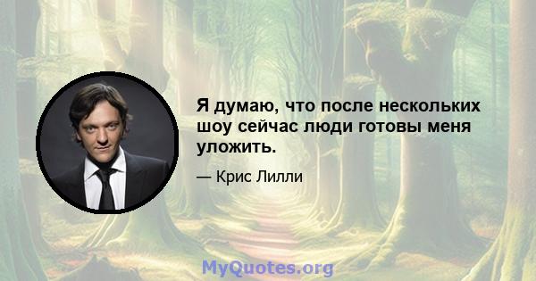 Я думаю, что после нескольких шоу сейчас люди готовы меня уложить.