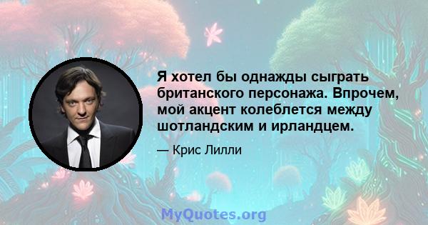 Я хотел бы однажды сыграть британского персонажа. Впрочем, мой акцент колеблется между шотландским и ирландцем.