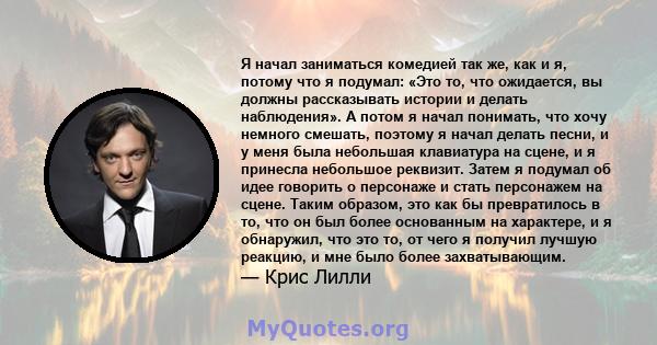 Я начал заниматься комедией так же, как и я, потому что я подумал: «Это то, что ожидается, вы должны рассказывать истории и делать наблюдения». А потом я начал понимать, что хочу немного смешать, поэтому я начал делать