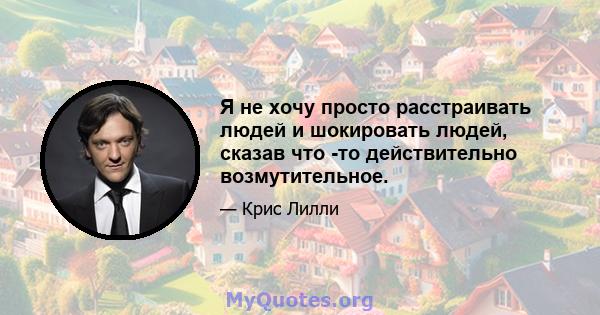 Я не хочу просто расстраивать людей и шокировать людей, сказав что -то действительно возмутительное.