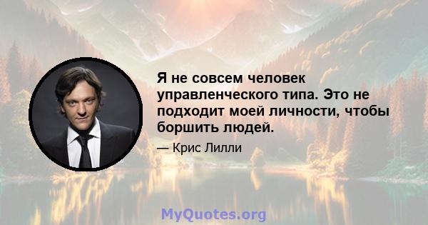 Я не совсем человек управленческого типа. Это не подходит моей личности, чтобы боршить людей.