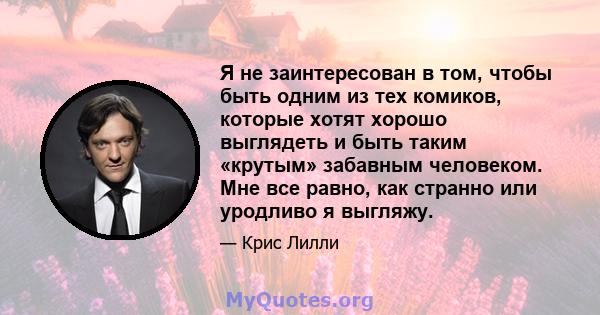 Я не заинтересован в том, чтобы быть одним из тех комиков, которые хотят хорошо выглядеть и быть таким «крутым» забавным человеком. Мне все равно, как странно или уродливо я выгляжу.