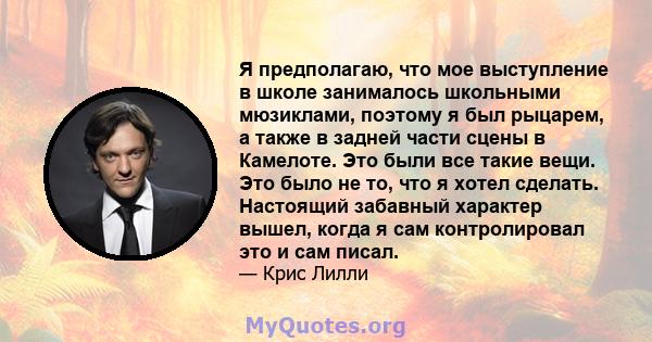 Я предполагаю, что мое выступление в школе занималось школьными мюзиклами, поэтому я был рыцарем, а также в задней части сцены в Камелоте. Это были все такие вещи. Это было не то, что я хотел сделать. Настоящий забавный 