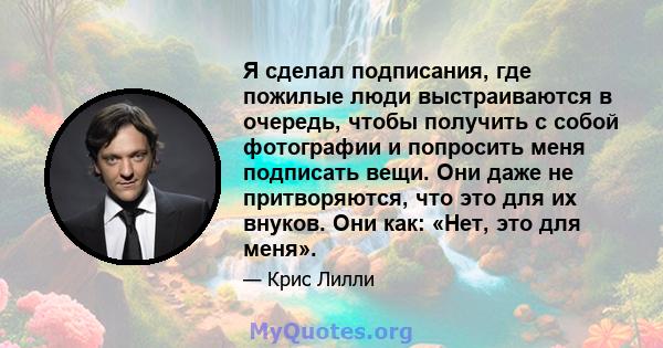 Я сделал подписания, где пожилые люди выстраиваются в очередь, чтобы получить с собой фотографии и попросить меня подписать вещи. Они даже не притворяются, что это для их внуков. Они как: «Нет, это для меня».