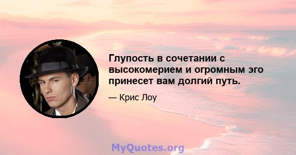 Глупость в сочетании с высокомерием и огромным эго принесет вам долгий путь.