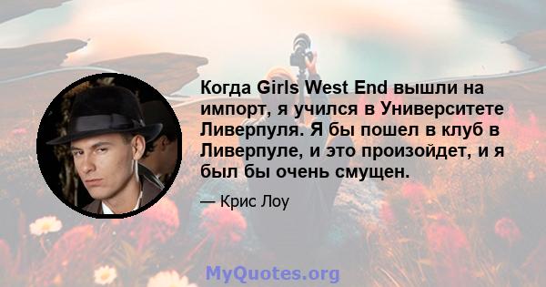 Когда Girls West End вышли на импорт, я учился в Университете Ливерпуля. Я бы пошел в клуб в Ливерпуле, и это произойдет, и я был бы очень смущен.