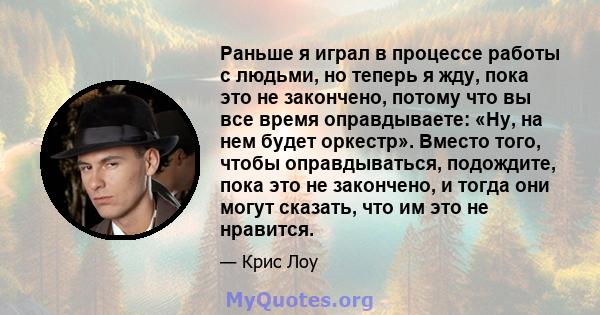 Раньше я играл в процессе работы с людьми, но теперь я жду, пока это не закончено, потому что вы все время оправдываете: «Ну, на нем будет оркестр». Вместо того, чтобы оправдываться, подождите, пока это не закончено, и