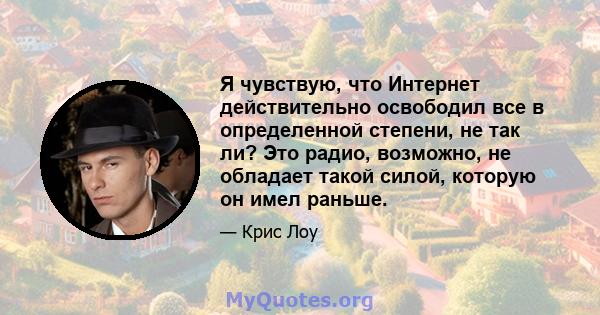 Я чувствую, что Интернет действительно освободил все в определенной степени, не так ли? Это радио, возможно, не обладает такой силой, которую он имел раньше.