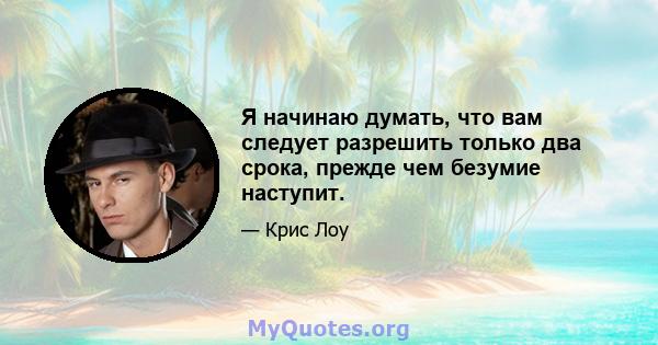 Я начинаю думать, что вам следует разрешить только два срока, прежде чем безумие наступит.