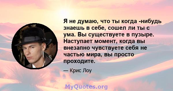 Я не думаю, что ты когда -нибудь знаешь в себе, сошел ли ты с ума. Вы существуете в пузыре. Наступает момент, когда вы внезапно чувствуете себя не частью мира, вы просто проходите.