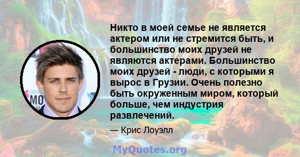 Никто в моей семье не является актером или не стремится быть, и большинство моих друзей не являются актерами. Большинство моих друзей - люди, с которыми я вырос в Грузии. Очень полезно быть окруженным миром, который