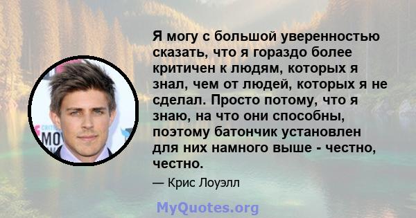 Я могу с большой уверенностью сказать, что я гораздо более критичен к людям, которых я знал, чем от людей, которых я не сделал. Просто потому, что я знаю, на что они способны, поэтому батончик установлен для них намного 