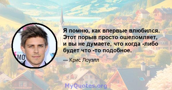 Я помню, как впервые влюбился. Этот порыв просто ошеломляет, и вы не думаете, что когда -либо будет что -то подобное.