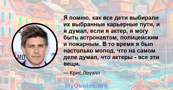 Я помню, как все дети выбирали их выбранные карьерные пути, и я думал, если я актер, я могу быть астронавтом, полицейским и пожарным. В то время я был настолько молод, что на самом деле думал, что актеры - все эти вещи.