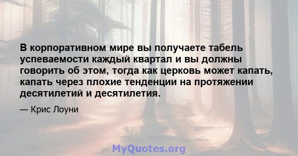 В корпоративном мире вы получаете табель успеваемости каждый квартал и вы должны говорить об этом, тогда как церковь может капать, капать через плохие тенденции на протяжении десятилетий и десятилетия.