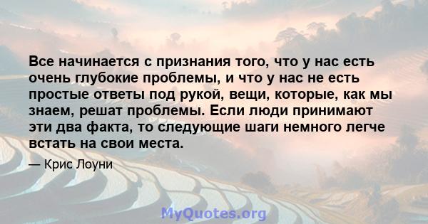 Все начинается с признания того, что у нас есть очень глубокие проблемы, и что у нас не есть простые ответы под рукой, вещи, которые, как мы знаем, решат проблемы. Если люди принимают эти два факта, то следующие шаги