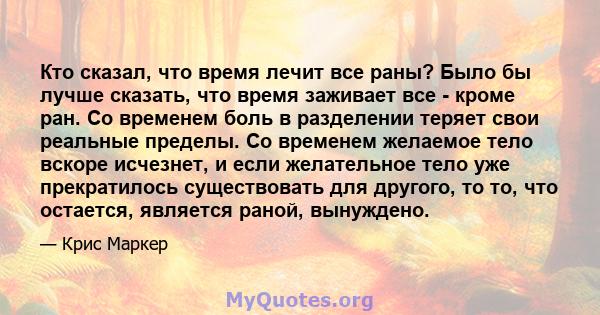 Кто сказал, что время лечит все раны? Было бы лучше сказать, что время заживает все - кроме ран. Со временем боль в разделении теряет свои реальные пределы. Со временем желаемое тело вскоре исчезнет, ​​и если