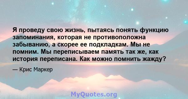 Я проведу свою жизнь, пытаясь понять функцию запоминания, которая не противоположна забыванию, а скорее ее подкладкам. Мы не помним. Мы переписываем память так же, как история переписана. Как можно помнить жажду?