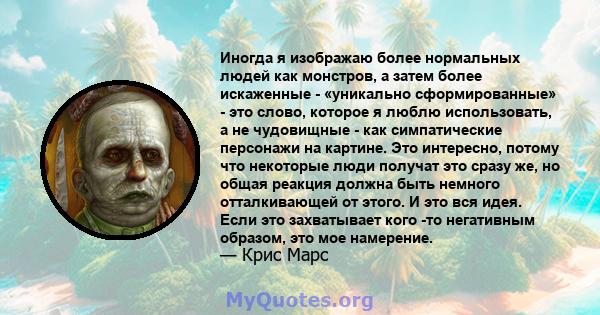 Иногда я изображаю более нормальных людей как монстров, а затем более искаженные - «уникально сформированные» - это слово, которое я люблю использовать, а не чудовищные - как симпатические персонажи на картине. Это