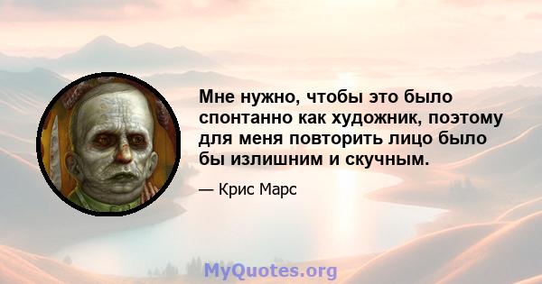 Мне нужно, чтобы это было спонтанно как художник, поэтому для меня повторить лицо было бы излишним и скучным.