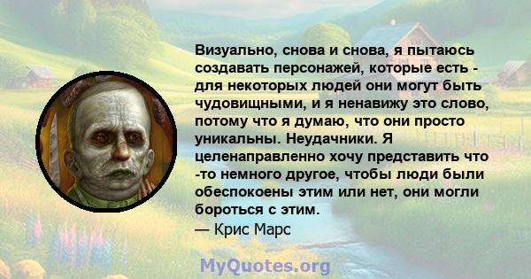 Визуально, снова и снова, я пытаюсь создавать персонажей, которые есть - для некоторых людей они могут быть чудовищными, и я ненавижу это слово, потому что я думаю, что они просто уникальны. Неудачники. Я