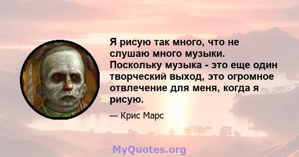 Я рисую так много, что не слушаю много музыки. Поскольку музыка - это еще один творческий выход, это огромное отвлечение для меня, когда я рисую.