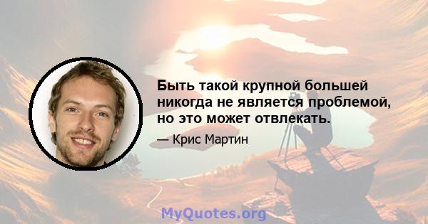 Быть такой крупной большей никогда не является проблемой, но это может отвлекать.