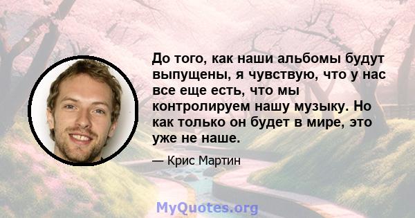 До того, как наши альбомы будут выпущены, я чувствую, что у нас все еще есть, что мы контролируем нашу музыку. Но как только он будет в мире, это уже не наше.