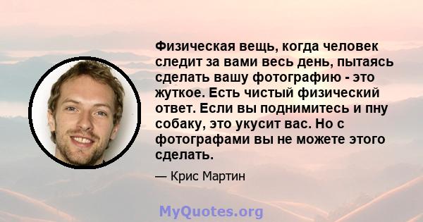 Физическая вещь, когда человек следит за вами весь день, пытаясь сделать вашу фотографию - это жуткое. Есть чистый физический ответ. Если вы поднимитесь и пну собаку, это укусит вас. Но с фотографами вы не можете этого