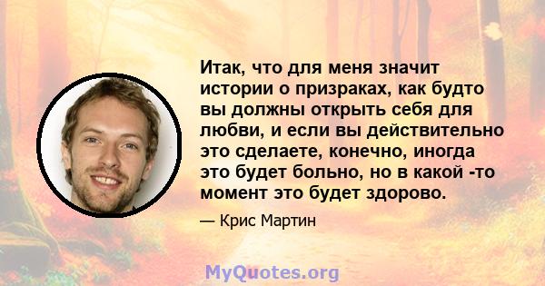 Итак, что для меня значит истории о призраках, как будто вы должны открыть себя для любви, и если вы действительно это сделаете, конечно, иногда это будет больно, но в какой -то момент это будет здорово.