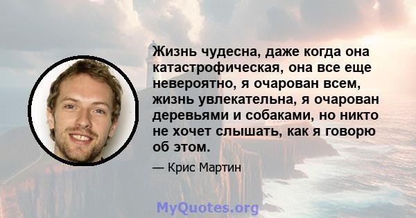 Жизнь чудесна, даже когда она катастрофическая, она все еще невероятно, я очарован всем, жизнь увлекательна, я очарован деревьями и собаками, но никто не хочет слышать, как я говорю об этом.