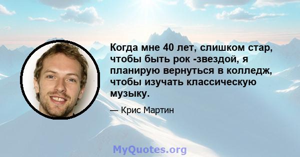 Когда мне 40 лет, слишком стар, чтобы быть рок -звездой, я планирую вернуться в колледж, чтобы изучать классическую музыку.