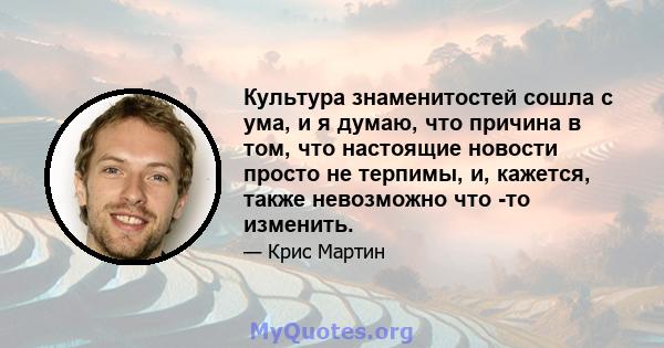 Культура знаменитостей сошла с ума, и я думаю, что причина в том, что настоящие новости просто не терпимы, и, кажется, также невозможно что -то изменить.