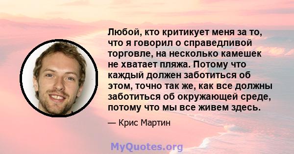 Любой, кто критикует меня за то, что я говорил о справедливой торговле, на несколько камешек не хватает пляжа. Потому что каждый должен заботиться об этом, точно так же, как все должны заботиться об окружающей среде,