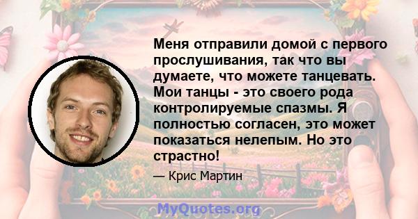 Меня отправили домой с первого прослушивания, так что вы думаете, что можете танцевать. Мои танцы - это своего рода контролируемые спазмы. Я полностью согласен, это может показаться нелепым. Но это страстно!