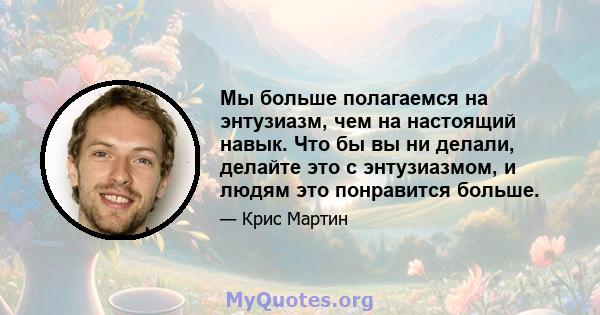 Мы больше полагаемся на энтузиазм, чем на настоящий навык. Что бы вы ни делали, делайте это с энтузиазмом, и людям это понравится больше.