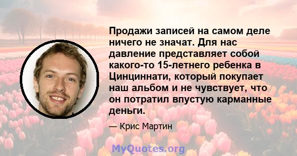 Продажи записей на самом деле ничего не значат. Для нас давление представляет собой какого-то 15-летнего ребенка в Цинциннати, который покупает наш альбом и не чувствует, что он потратил впустую карманные деньги.