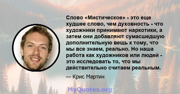 Слово «Мистическое» - это еще худшее слово, чем духовность - что художники принимают наркотики, а затем они добавляют сумасшедшую дополнительную вещь к тому, что мы все знаем, реально. Но наша работа как художников или