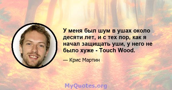 У меня был шум в ушах около десяти лет, и с тех пор, как я начал защищать уши, у него не было хуже - Touch Wood.